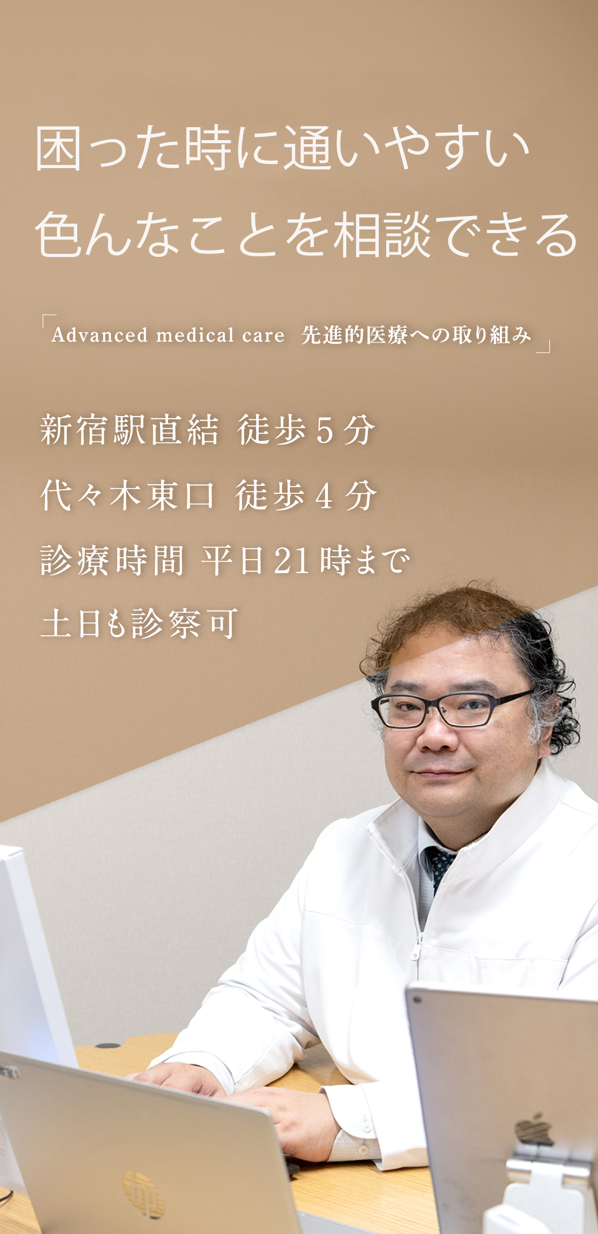 困った時に通いやすい　色んなことを相談できる 「Advanced medical care 先進的医療への取り組み」 新宿駅直結 徒歩5分 代々木東口 徒歩4分 診療時間 平日21時まで 土日も診察可